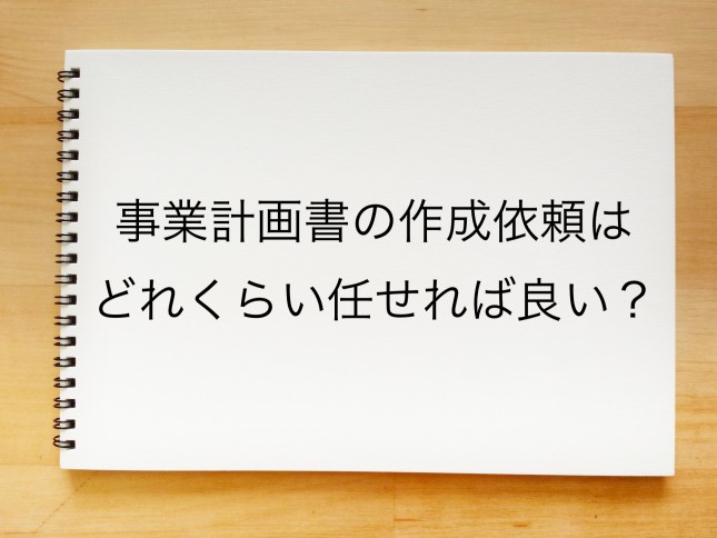事業計画書の作成依頼はどれくらい任せれば良いのでしょうか？（宮城県仙台市）